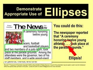Demonstrate Appropriate Use of Microsoft ™ Powerpoint ® Presentation Copyright © 2009 by Wayne Bartlett, All Rights Reserved.  No part of this presentation may be copied or used in any form whatsoever without the express written permission of the author.  Contact the author at codex10168@gmail.com for more information. Ellipses You could do this: The newspaper reported that “A ceremony honoring twelve young athletes . . . took place at the parade grounds.” The News A ceremony honoring  twelve young athletes,  including runners,  bicycle racers, football  and basketball players, and two members of a polo team, took place at the parade grounds.  Among the attendees were the governor, two of his staff members, and a wide assort-ment of parents, friends, and other Printed  Everyday! Only  25 ¢ Ellipsis! 