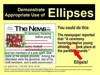 Demonstrate Appropriate Use of Microsoft ™ Powerpoint ® Presentation Copyright © 2009 by Wayne Bartlett, All Rights Reserved.  No part of this presentation may be copied or used in any form whatsoever without the express written permission of the author.  Contact the author at codex10168@gmail.com for more information. Ellipses You could do this: The newspaper reported that “A ceremony honoring twelve young athletes . . . took place at the parade grounds.” The News A ceremony honoring  twelve young athletes,  including runners,  bicycle racers, football  and basketball players, and two members of a polo team, took place at the parade grounds.  Among the attendees were the governor, two of his staff members, and a wide assort-ment of parents, friends, and other Printed  Everyday! Only  25 ¢ Ellipsis! 