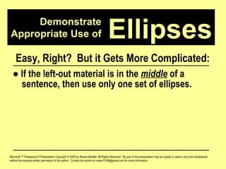 Demonstrate Appropriate Use of Microsoft ™ Powerpoint ® Presentation Copyright © 2009 by Wayne Bartlett, All Rights Reserved.  No part of this presentation may be copied or used in any form whatsoever without the express written permission of the author.  Contact the author at codex10168@gmail.com for more information. Ellipses Easy, Right?  But it Gets More Complicated: ●   If the left-out material is in the  middle  of a  sentence, then use only one set of ellipses. 