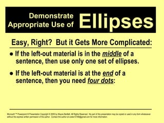 Demonstrate Appropriate Use of Microsoft ™ Powerpoint ® Presentation Copyright © 2009 by Wayne Bartlett, All Rights Reserved.  No part of this presentation may be copied or used in any form whatsoever without the express written permission of the author.  Contact the author at codex10168@gmail.com for more information. Ellipses Easy, Right?  But it Gets More Complicated: ●   If the left-out material is in the  middle  of a  sentence, then use only one set of ellipses. ●  If the left-out material is at the  end  of a  sentence, then you need  four dots :  