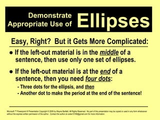 Demonstrate Appropriate Use of Microsoft ™ Powerpoint ® Presentation Copyright © 2009 by Wayne Bartlett, All Rights Reserved.  No part of this presentation may be copied or used in any form whatsoever without the express written permission of the author.  Contact the author at codex10168@gmail.com for more information. Ellipses Easy, Right?  But it Gets More Complicated: ●   If the left-out material is in the  middle  of a  sentence, then use only one set of ellipses. ●  If the left-out material is at the  end  of a  sentence, then you need  four dots :  - Three dots for the ellipsis, and  then - Another dot to make the period at the end of the sentence! 