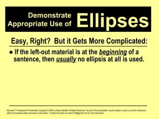 Demonstrate Appropriate Use of Microsoft ™ Powerpoint ® Presentation Copyright © 2009 by Wayne Bartlett, All Rights Reserved.  No part of this presentation may be copied or used in any form whatsoever without the express written permission of the author.  Contact the author at codex10168@gmail.com for more information. Ellipses Easy, Right?  But it Gets More Complicated: ●   If the left-out material is at the  beginning  of a  sentence, then  usually  no ellipsis at all is used. 