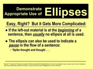 Demonstrate Appropriate Use of Microsoft ™ Powerpoint ® Presentation Copyright © 2009 by Wayne Bartlett, All Rights Reserved.  No part of this presentation may be copied or used in any form whatsoever without the express written permission of the author.  Contact the author at codex10168@gmail.com for more information. Ellipses Easy, Right?  But it Gets More Complicated: ●   If the left-out material is at the  beginning  of a  sentence, then  usually  no ellipsis at all is used. ●  The ellipsis can also be used to indicate a  pause  in the flow of a sentence:  - “Spike thought and thought . . .  