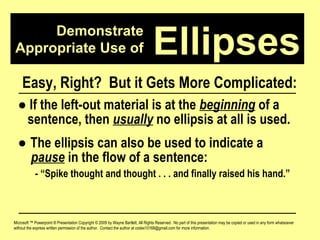 Demonstrate Appropriate Use of Microsoft ™ Powerpoint ® Presentation Copyright © 2009 by Wayne Bartlett, All Rights Reserved.  No part of this presentation may be copied or used in any form whatsoever without the express written permission of the author.  Contact the author at codex10168@gmail.com for more information. Ellipses Easy, Right?  But it Gets More Complicated: ●   If the left-out material is at the  beginning  of a  sentence, then  usually  no ellipsis at all is used. ●  The ellipsis can also be used to indicate a  pause  in the flow of a sentence:  - “Spike thought and thought . . . and finally raised his hand.” 