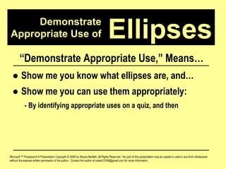 Demonstrate Appropriate Use of Microsoft ™ Powerpoint ® Presentation Copyright © 2009 by Wayne Bartlett, All Rights Reserved.  No part of this presentation may be copied or used in any form whatsoever without the express written permission of the author.  Contact the author at codex10168@gmail.com for more information. Ellipses “ Demonstrate Appropriate Use,” Means… ●  Show me you know what ellipses are, and… ●  Show me you can use them appropriately: - By identifying appropriate uses on a quiz, and then 