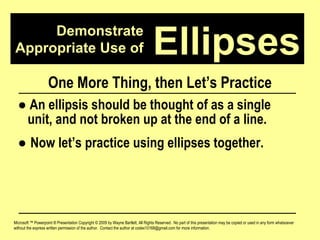 Demonstrate Appropriate Use of Microsoft ™ Powerpoint ® Presentation Copyright © 2009 by Wayne Bartlett, All Rights Reserved.  No part of this presentation may be copied or used in any form whatsoever without the express written permission of the author.  Contact the author at codex10168@gmail.com for more information. Ellipses One More Thing, then Let’s Practice ●   An ellipsis should be thought of as a single  unit, and not broken up at the end of a line. ●  Now let’s practice using ellipses together. 