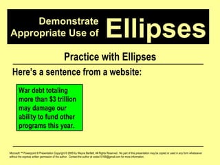 Demonstrate Appropriate Use of Microsoft ™ Powerpoint ® Presentation Copyright © 2009 by Wayne Bartlett, All Rights Reserved.  No part of this presentation may be copied or used in any form whatsoever without the express written permission of the author.  Contact the author at codex10168@gmail.com for more information. Ellipses Practice with Ellipses Here’s a sentence from a website: War debt totaling more than $3 trillion may damage our ability to fund other programs this year. 