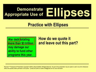 Demonstrate Appropriate Use of Microsoft ™ Powerpoint ® Presentation Copyright © 2009 by Wayne Bartlett, All Rights Reserved.  No part of this presentation may be copied or used in any form whatsoever without the express written permission of the author.  Contact the author at codex10168@gmail.com for more information. Ellipses Practice with Ellipses War debt totaling more than $3 trillion may damage our ability to fund other programs this year. How do we quote it  and leave out this part? 