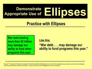 Demonstrate Appropriate Use of Microsoft ™ Powerpoint ® Presentation Copyright © 2009 by Wayne Bartlett, All Rights Reserved.  No part of this presentation may be copied or used in any form whatsoever without the express written permission of the author.  Contact the author at codex10168@gmail.com for more information. Ellipses Practice with Ellipses War debt totaling more than $3 trillion may damage our ability to fund other programs this year. Like this: “ War debt . . . may damage our ability to fund programs this year.” 