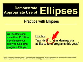 Demonstrate Appropriate Use of Microsoft ™ Powerpoint ® Presentation Copyright © 2009 by Wayne Bartlett, All Rights Reserved.  No part of this presentation may be copied or used in any form whatsoever without the express written permission of the author.  Contact the author at codex10168@gmail.com for more information. Ellipses Practice with Ellipses War debt totaling more than $3 trillion may damage our ability to fund other programs this year. Like this: “ War debt . . . may damage our ability to fund programs this year.” 