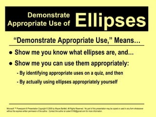 Demonstrate Appropriate Use of Microsoft ™ Powerpoint ® Presentation Copyright © 2009 by Wayne Bartlett, All Rights Reserved.  No part of this presentation may be copied or used in any form whatsoever without the express written permission of the author.  Contact the author at codex10168@gmail.com for more information. Ellipses “ Demonstrate Appropriate Use,” Means… ●  Show me you know what ellipses are, and… ●  Show me you can use them appropriately: - By identifying appropriate uses on a quiz, and then - By actually using ellipses appropriately yourself 
