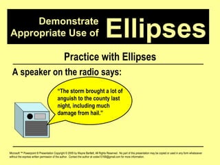Demonstrate Appropriate Use of Microsoft ™ Powerpoint ® Presentation Copyright © 2009 by Wayne Bartlett, All Rights Reserved.  No part of this presentation may be copied or used in any form whatsoever without the express written permission of the author.  Contact the author at codex10168@gmail.com for more information. Ellipses Practice with Ellipses A speaker on the radio says: “ The storm brought a lot of anguish to the county last night, including much damage from hail.”  
