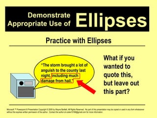 Demonstrate Appropriate Use of Microsoft ™ Powerpoint ® Presentation Copyright © 2009 by Wayne Bartlett, All Rights Reserved.  No part of this presentation may be copied or used in any form whatsoever without the express written permission of the author.  Contact the author at codex10168@gmail.com for more information. Ellipses Practice with Ellipses “ The storm brought a lot of anguish to the county last night, including much damage from hail.”  What if you wanted to quote this, but leave out this part? 