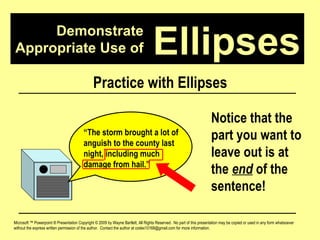 Demonstrate Appropriate Use of Microsoft ™ Powerpoint ® Presentation Copyright © 2009 by Wayne Bartlett, All Rights Reserved.  No part of this presentation may be copied or used in any form whatsoever without the express written permission of the author.  Contact the author at codex10168@gmail.com for more information. Ellipses Practice with Ellipses “ The storm brought a lot of anguish to the county last night, including much damage from hail.”  Notice that the part you want to leave out is at the  end  of the sentence! 