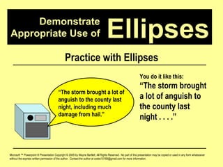 Demonstrate Appropriate Use of Microsoft ™ Powerpoint ® Presentation Copyright © 2009 by Wayne Bartlett, All Rights Reserved.  No part of this presentation may be copied or used in any form whatsoever without the express written permission of the author.  Contact the author at codex10168@gmail.com for more information. Ellipses Practice with Ellipses “ The storm brought a lot of anguish to the county last night, including much damage from hail.”  You do it like this: “ The storm brought a lot of anguish to the county last night . . . .”  