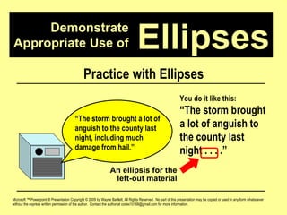 Demonstrate Appropriate Use of Microsoft ™ Powerpoint ® Presentation Copyright © 2009 by Wayne Bartlett, All Rights Reserved.  No part of this presentation may be copied or used in any form whatsoever without the express written permission of the author.  Contact the author at codex10168@gmail.com for more information. Ellipses Practice with Ellipses “ The storm brought a lot of anguish to the county last night, including much damage from hail.”  You do it like this: “ The storm brought a lot of anguish to the county last night . . . .”  An ellipsis for the left-out material 