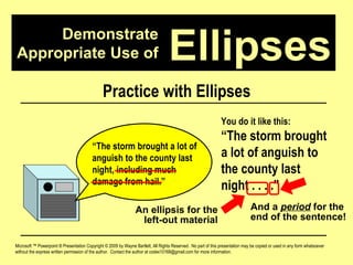 Demonstrate Appropriate Use of Microsoft ™ Powerpoint ® Presentation Copyright © 2009 by Wayne Bartlett, All Rights Reserved.  No part of this presentation may be copied or used in any form whatsoever without the express written permission of the author.  Contact the author at codex10168@gmail.com for more information. Ellipses Practice with Ellipses “ The storm brought a lot of anguish to the county last night, including much damage from hail.”  You do it like this: “ The storm brought a lot of anguish to the county last night . . . .”  An ellipsis for the left-out material And a  period  for the end of the sentence! 