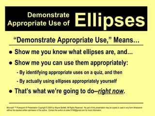 Demonstrate Appropriate Use of Microsoft ™ Powerpoint ® Presentation Copyright © 2009 by Wayne Bartlett, All Rights Reserved.  No part of this presentation may be copied or used in any form whatsoever without the express written permission of the author.  Contact the author at codex10168@gmail.com for more information. Ellipses “ Demonstrate Appropriate Use,” Means… ●  Show me you know what ellipses are, and… ●  Show me you can use them appropriately: - By identifying appropriate uses on a quiz, and then - By actually using ellipses appropriately yourself ●  That’s what we’re going to do-- right now . 