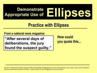 Demonstrate Appropriate Use of Microsoft ™ Powerpoint ® Presentation Copyright © 2009 by Wayne Bartlett, All Rights Reserved.  No part of this presentation may be copied or used in any form whatsoever without the express written permission of the author.  Contact the author at codex10168@gmail.com for more information. Ellipses Practice with Ellipses “ After several days of deliberations, the jury found the suspect guilty.” From a national news magazine: How could  you quote this... 