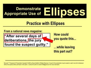 Demonstrate Appropriate Use of Microsoft ™ Powerpoint ® Presentation Copyright © 2009 by Wayne Bartlett, All Rights Reserved.  No part of this presentation may be copied or used in any form whatsoever without the express written permission of the author.  Contact the author at codex10168@gmail.com for more information. Ellipses Practice with Ellipses “ After several days of deliberations, the jury found the suspect guilty.” From a national news magazine: How could  you quote this... … while leaving  this part out? 