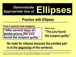 Demonstrate Appropriate Use of Microsoft ™ Powerpoint ® Presentation Copyright © 2009 by Wayne Bartlett, All Rights Reserved.  No part of this presentation may be copied or used in any form whatsoever without the express written permission of the author.  Contact the author at codex10168@gmail.com for more information. Ellipses Practice with Ellipses “ After several days of deliberations, the jury found the suspect guilty.” From a national news magazine: Here’s how: “ The jury found  the suspect guilty.” No need for ellipses because the omitted part is at the  beginning  of the sentence. 