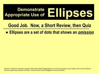 Demonstrate Appropriate Use of Microsoft ™ Powerpoint ® Presentation Copyright © 2009 by Wayne Bartlett, All Rights Reserved.  No part of this presentation may be copied or used in any form whatsoever without the express written permission of the author.  Contact the author at codex10168@gmail.com for more information. Ellipses Good Job.  Now, a Short Review, then Quiz ●  Ellipses are a set of dots that shows an  omission 