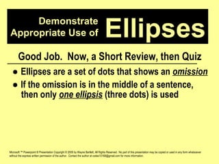 Demonstrate Appropriate Use of Microsoft ™ Powerpoint ® Presentation Copyright © 2009 by Wayne Bartlett, All Rights Reserved.  No part of this presentation may be copied or used in any form whatsoever without the express written permission of the author.  Contact the author at codex10168@gmail.com for more information. Ellipses Good Job.  Now, a Short Review, then Quiz ●  Ellipses are a set of dots that shows an  omission ●  If the omission is in the middle of a sentence,  then only  one ellipsis  (three dots) is used 