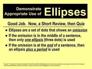 Demonstrate Appropriate Use of Microsoft ™ Powerpoint ® Presentation Copyright © 2009 by Wayne Bartlett, All Rights Reserved.  No part of this presentation may be copied or used in any form whatsoever without the express written permission of the author.  Contact the author at codex10168@gmail.com for more information. Ellipses Good Job.  Now, a Short Review, then Quiz ●  Ellipses are a set of dots that shows an  omission ●  If the omission is in the middle of a sentence,  then only  one ellipsis  (three dots) is used ●  If the omission is at the  end  of a sentence, then  an ellipsis  plus a period  is used 