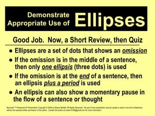 Demonstrate Appropriate Use of Microsoft ™ Powerpoint ® Presentation Copyright © 2009 by Wayne Bartlett, All Rights Reserved.  No part of this presentation may be copied or used in any form whatsoever without the express written permission of the author.  Contact the author at codex10168@gmail.com for more information. Ellipses Good Job.  Now, a Short Review, then Quiz ●  Ellipses are a set of dots that shows an  omission ●  If the omission is in the middle of a sentence,  then only  one ellipsis  (three dots) is used ●  If the omission is at the  end  of a sentence, then  an ellipsis  plus a period  is used ●  An ellipsis can also show a momentary pause in  the flow of a sentence or thought  