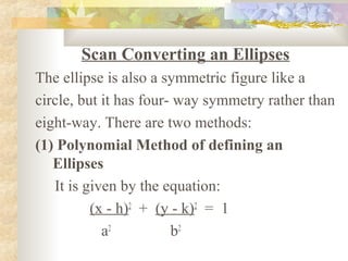 Scan Converting an Ellipses
The ellipse is also a symmetric figure like a
circle, but it has four- way symmetry rather than
eight-way. There are two methods:
(1) Polynomial Method of defining an
   Ellipses
   It is given by the equation:
          (x - h)2 + (y - k)2 = 1
            a2          b2
 