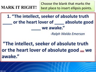 MARK IT RIGHT!
Choose the blank that marks the
best place to insert ellipsis points.
1. “The intellect, seeker of absolute truth
____ or the heart lover of ____ absolute good
____ we awake.”
-Ralph Waldo Emerson
“The intellect, seeker of absolute truth
or the heart lover of absolute good … we
awake.”
 