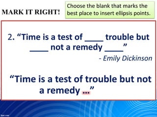 MARK IT RIGHT!
Choose the blank that marks the
best place to insert ellipsis points.
2. “Time is a test of ____ trouble but
____ not a remedy ____”
- Emily Dickinson
“Time is a test of trouble but not
a remedy …”
 