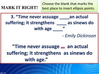 MARK IT RIGHT!
Choose the blank that marks the
best place to insert ellipsis points.
3. “Time never assuage ____an actual
suffering; it strengthens ____ as sinews do
with age ____”
- Emily Dickinson
“Time never assuage … an actual
suffering; it strengthens as sinews do
with age.”
 