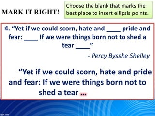 MARK IT RIGHT!
Choose the blank that marks the
best place to insert ellipsis points.
4. “Yet if we could scorn, hate and ____ pride and
fear: ____ If we were things born not to shed a
tear ____”
- Percy Bysshe Shelley
“Yet if we could scorn, hate and pride
and fear: If we were things born not to
shed a tear …
 