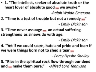 • 1. “The intellect, seeker of absolute truth or the
heart lover of absolute good … we awake.”
-Ralph Waldo Emerson
2. “Time is a test of trouble but not a remedy …”
- Emily Dickinson
3. “Time never assuage … an actual suffering
strengthens as sinews do with age.
- Emily Dickinson
4. “Yet if we could scorn, hate and pride and fear: If
we were things born not to shed a tear …
- Percy Bysshe Shelley
5. “Rise in the spiritual rock flow through our deed
and … make them pure.” -Alfred Lord Tennyson
 