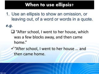 When to use ellipsis?
1. Use an ellipsis to show an omission, or
leaving out, of a word or words in a quote.
e.g.
 “After school, I went to her house, which
was a few blocks away, and then came
home.”
“After school, I went to her house … and
then came home.
 