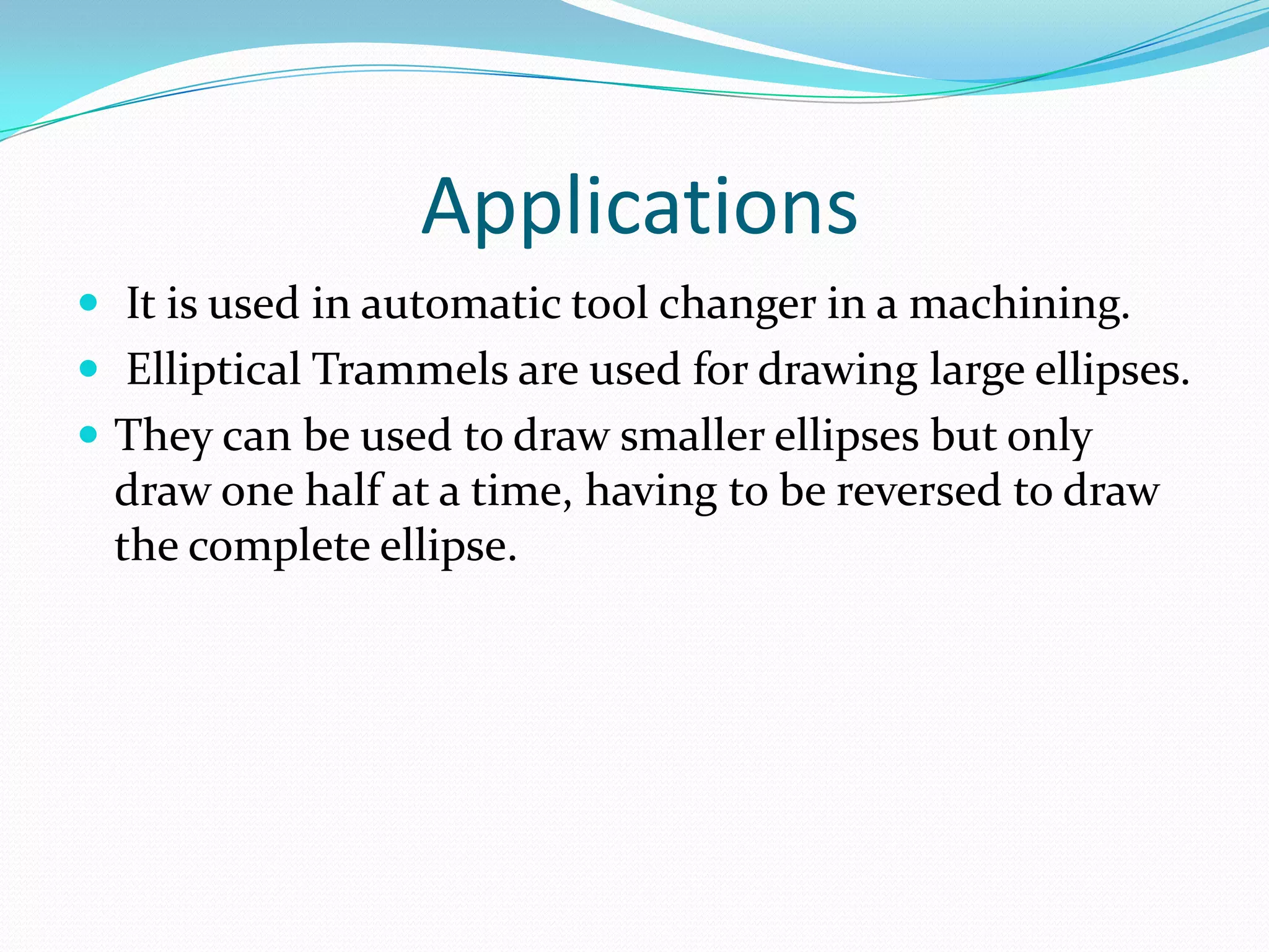 Applications
 It is used in automatic tool changer in a machining.
 Elliptical Trammels are used for drawing large ellipses.
 They can be used to draw smaller ellipses but only
 draw one half at a time, having to be reversed to draw
 the complete ellipse.
 