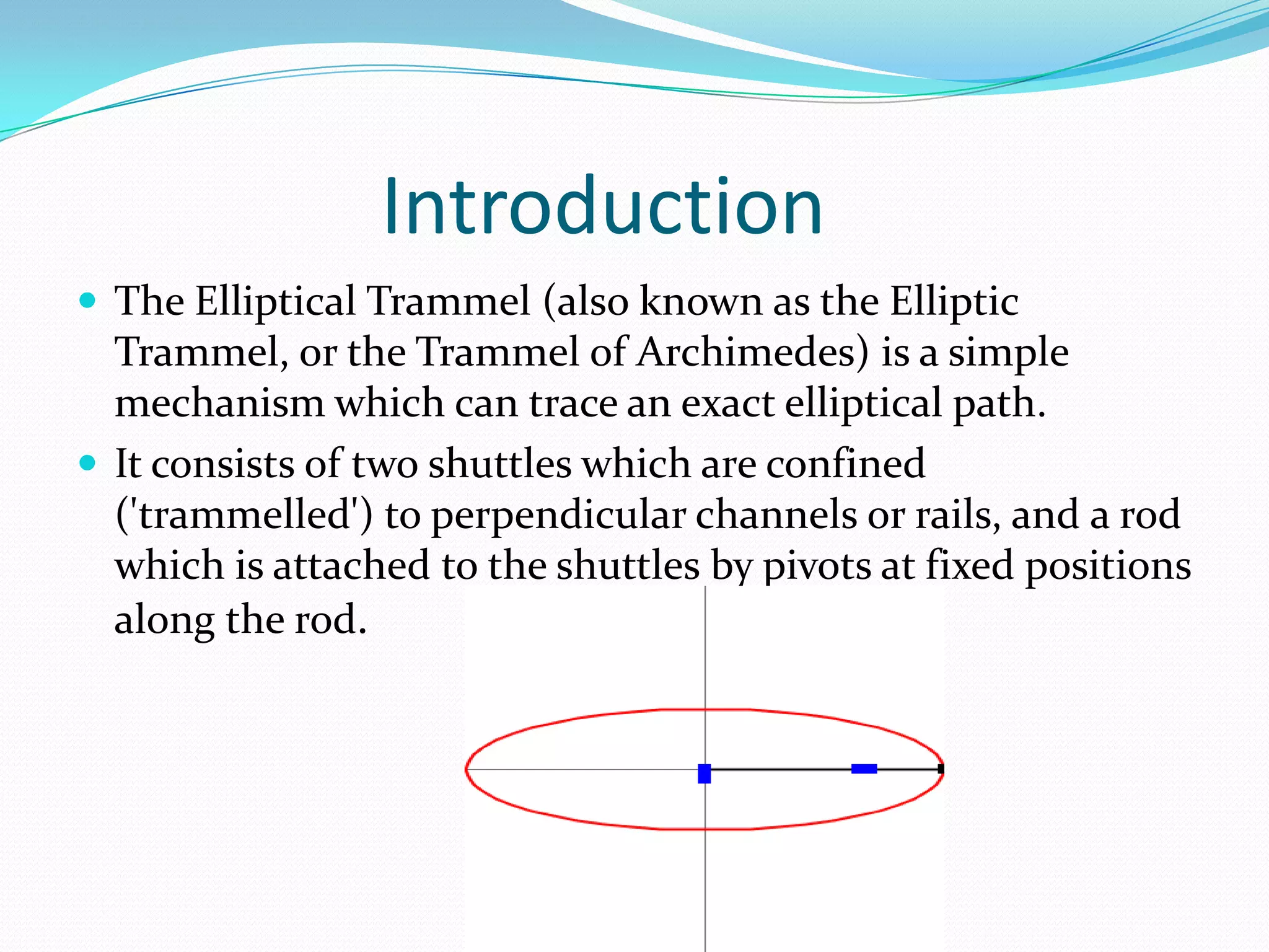 Introduction
 The Elliptical Trammel (also known as the Elliptic
  Trammel, or the Trammel of Archimedes) is a simple
  mechanism which can trace an exact elliptical path.
 It consists of two shuttles which are confined
  ('trammelled') to perpendicular channels or rails, and a rod
  which is attached to the shuttles by pivots at fixed positions
  along the rod.
 