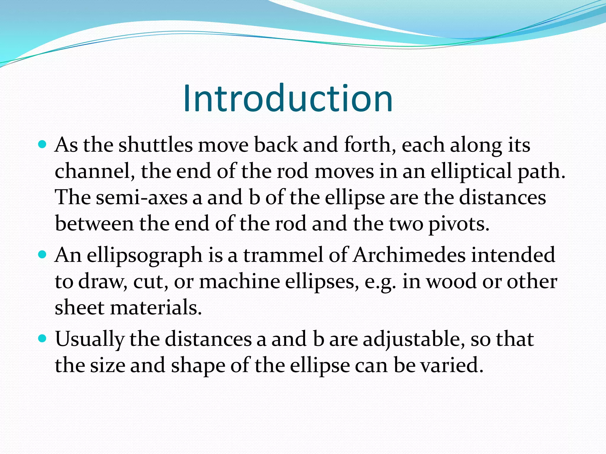 Introduction
 As the shuttles move back and forth, each along its
  channel, the end of the rod moves in an elliptical path.
  The semi-axes a and b of the ellipse are the distances
  between the end of the rod and the two pivots.
 An ellipsograph is a trammel of Archimedes intended
  to draw, cut, or machine ellipses, e.g. in wood or other
  sheet materials.
 Usually the distances a and b are adjustable, so that
  the size and shape of the ellipse can be varied.
 