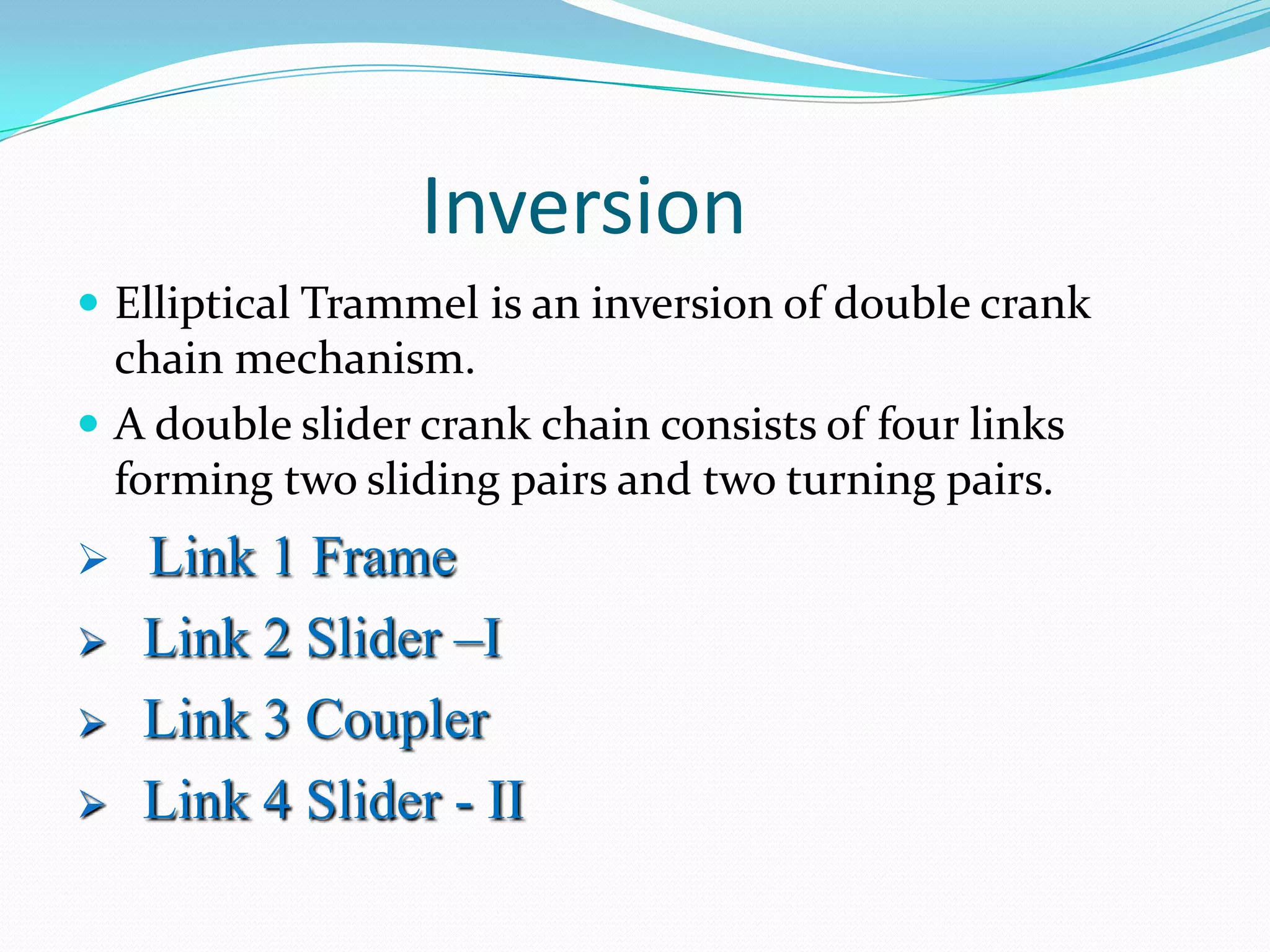 Inversion
 Elliptical Trammel is an inversion of double crank
  chain mechanism.
 A double slider crank chain consists of four links
  forming two sliding pairs and two turning pairs.
   Link 1 Frame
   Link 2 Slider –I
   Link 3 Coupler
   Link 4 Slider - II
 