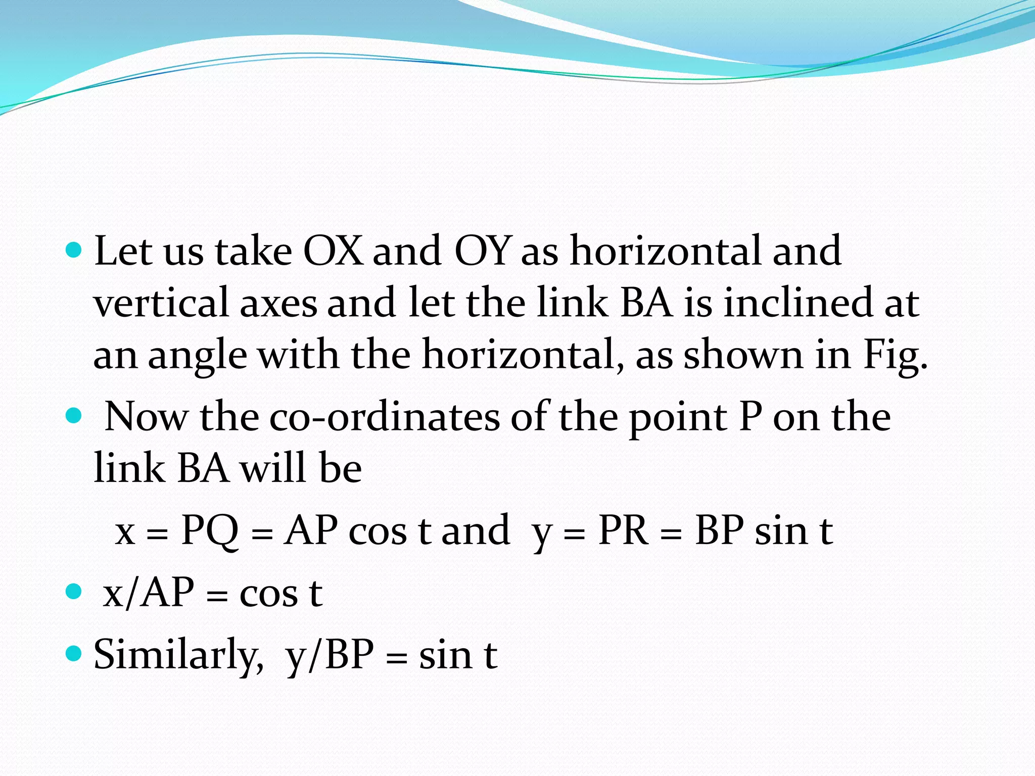  Let us take OX and OY as horizontal and
  vertical axes and let the link BA is inclined at
  an angle with the horizontal, as shown in Fig.
 Now the co-ordinates of the point P on the
  link BA will be
    x = PQ = AP cos t and y = PR = BP sin t
 x/AP = cos t
 Similarly, y/BP = sin t
 