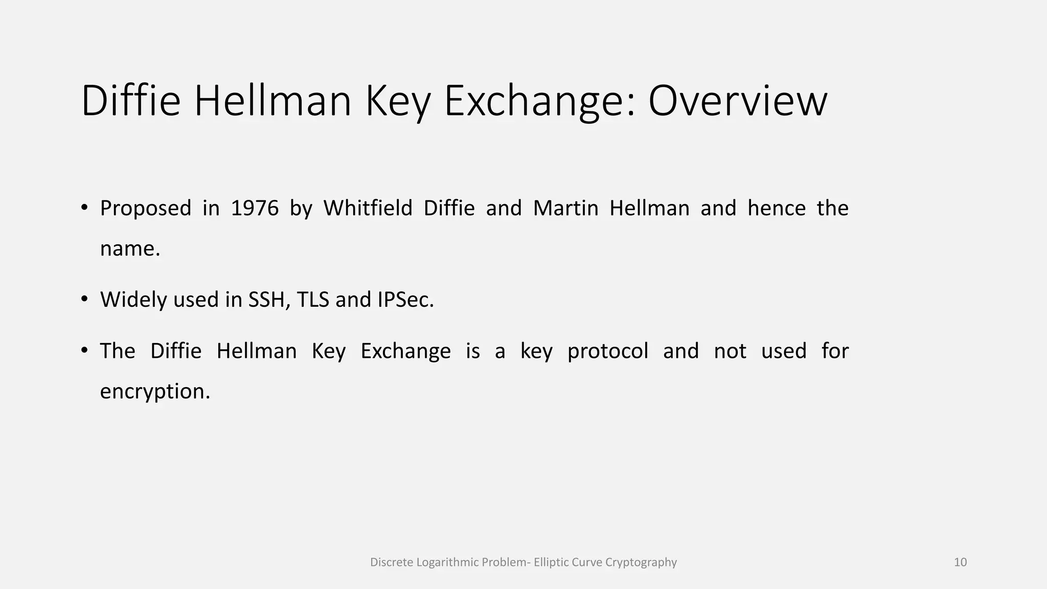 Diffie Hellman Key Exchange: Overview
• Proposed in 1976 by Whitfield Diffie and Martin Hellman and hence the
name.
• Widely used in SSH, TLS and IPSec.
• The Diffie Hellman Key Exchange is a key protocol and not used for
encryption.
Discrete Logarithmic Problem- Elliptic Curve Cryptography 10
 
