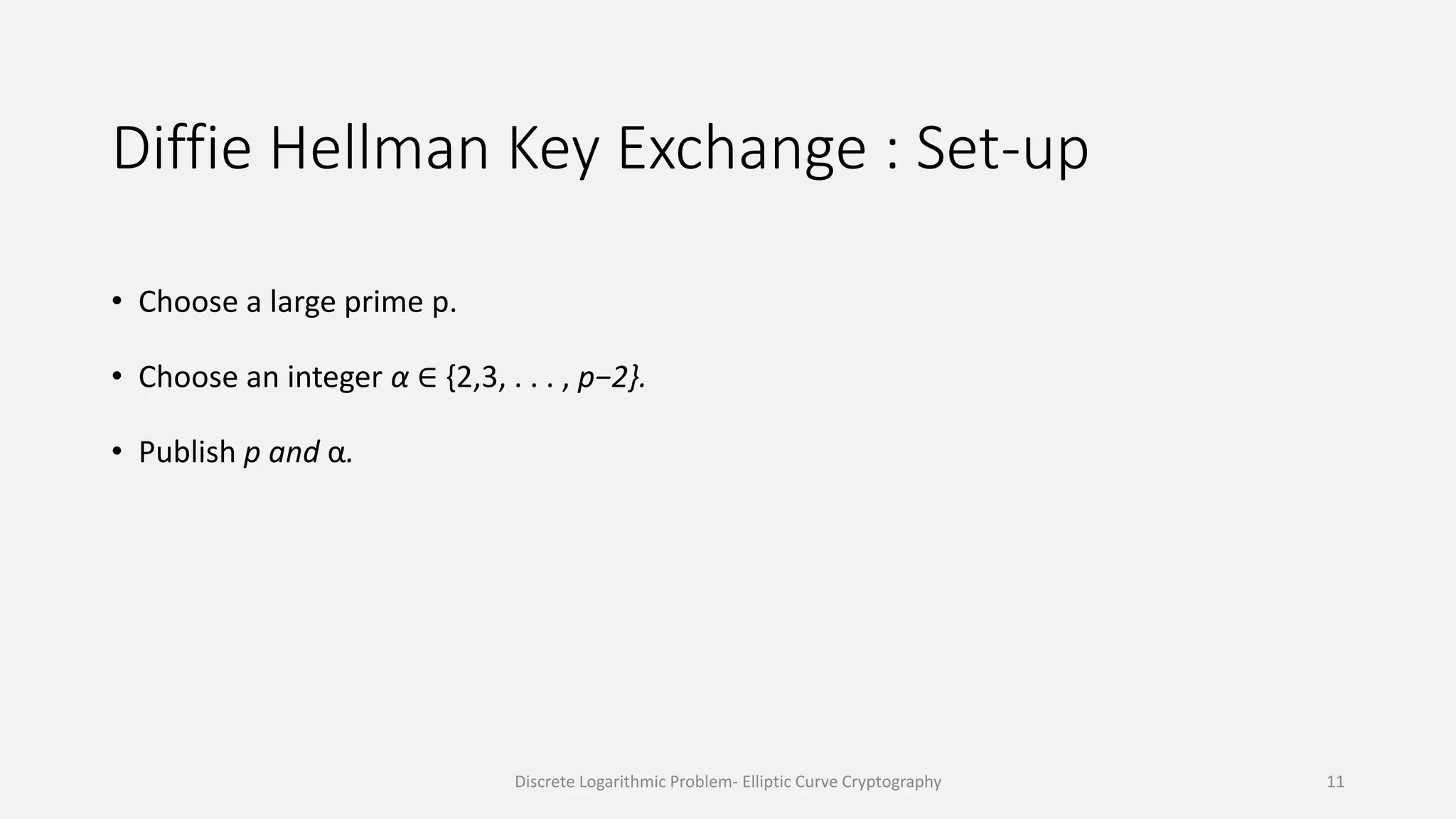 Diffie Hellman Key Exchange : Set-up
• Choose a large prime p.
• Choose an integer α ∈ {2,3, . . . , p−2}.
• Publish p and α.
Discrete Logarithmic Problem- Elliptic Curve Cryptography 11
 