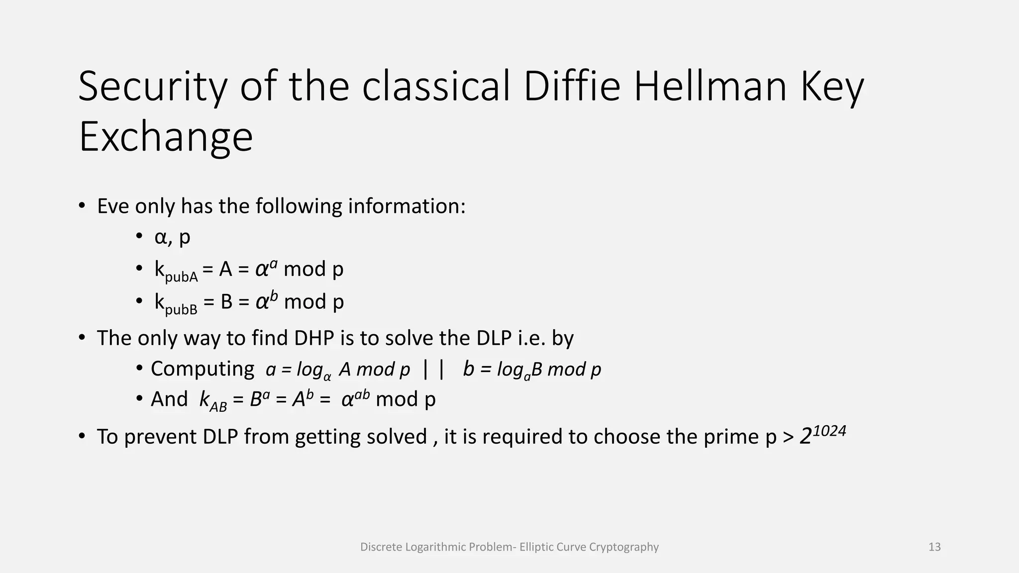 Security of the classical Diffie Hellman Key
Exchange
• Eve only has the following information:
• α, p
• kpubA = A = αa mod p
• kpubB = B = αb mod p
• The only way to find DHP is to solve the DLP i.e. by
• Computing a = logα A mod p | | b = logaB mod p
• And kAB = Ba = Ab = αab mod p
• To prevent DLP from getting solved , it is required to choose the prime p > 21024
Discrete Logarithmic Problem- Elliptic Curve Cryptography 13
 