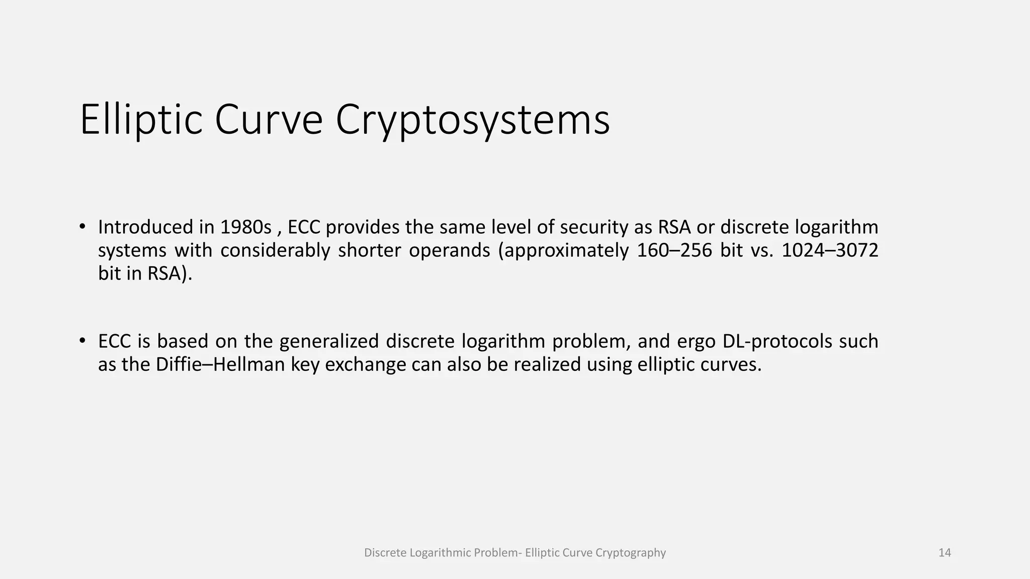 Elliptic Curve Cryptosystems
• Introduced in 1980s , ECC provides the same level of security as RSA or discrete logarithm
systems with considerably shorter operands (approximately 160–256 bit vs. 1024–3072
bit in RSA).
• ECC is based on the generalized discrete logarithm problem, and ergo DL-protocols such
as the Diffie–Hellman key exchange can also be realized using elliptic curves.
Discrete Logarithmic Problem- Elliptic Curve Cryptography 14
 