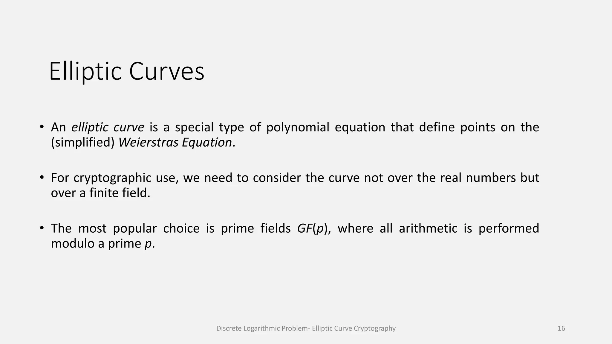 Elliptic Curves
• An elliptic curve is a special type of polynomial equation that define points on the
(simplified) Weierstras Equation.
• For cryptographic use, we need to consider the curve not over the real numbers but
over a finite field.
• The most popular choice is prime fields GF(p), where all arithmetic is performed
modulo a prime p.
Discrete Logarithmic Problem- Elliptic Curve Cryptography 16
 