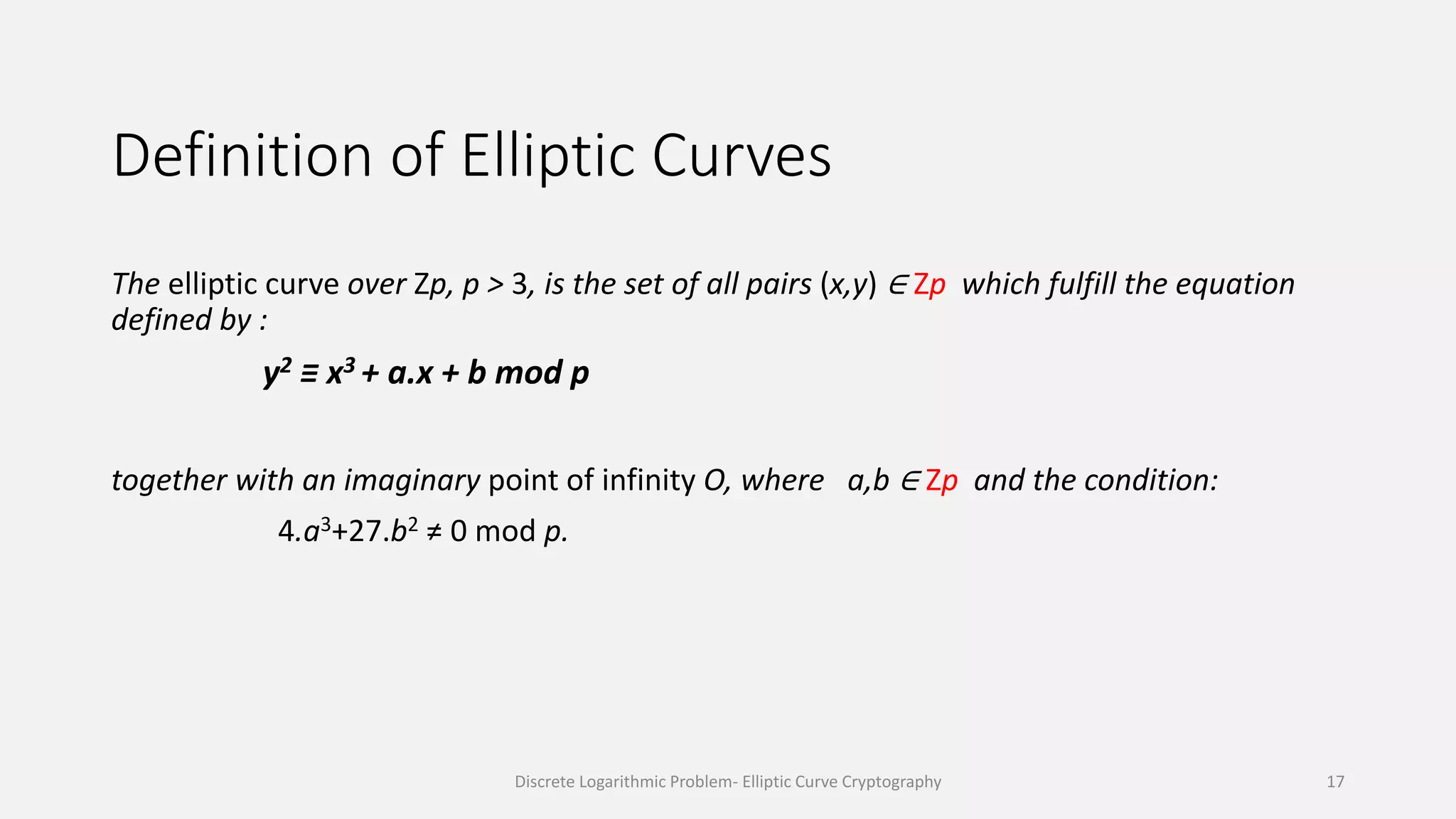 Definition of Elliptic Curves
The elliptic curve over Zp, p > 3, is the set of all pairs (x,y) ∈ Zp which fulfill the equation
defined by :
y2 ≡ x3 + a.x + b mod p
together with an imaginary point of infinity O, where a,b ∈ Zp and the condition:
4.a3+27.b2 ≠ 0 mod p.
Discrete Logarithmic Problem- Elliptic Curve Cryptography 17
 