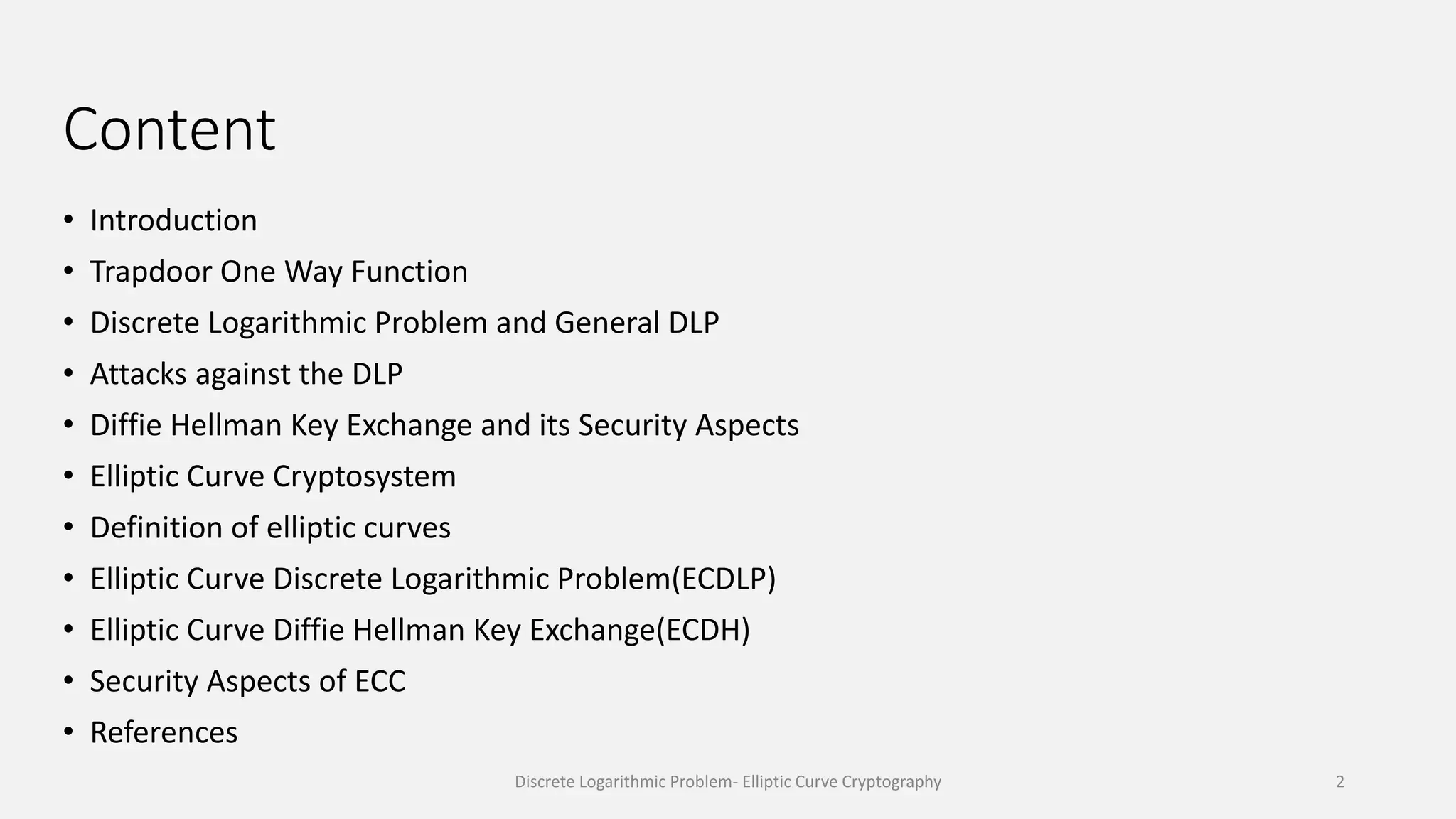 Content
• Introduction
• Trapdoor One Way Function
• Discrete Logarithmic Problem and General DLP
• Attacks against the DLP
• Diffie Hellman Key Exchange and its Security Aspects
• Elliptic Curve Cryptosystem
• Definition of elliptic curves
• Elliptic Curve Discrete Logarithmic Problem(ECDLP)
• Elliptic Curve Diffie Hellman Key Exchange(ECDH)
• Security Aspects of ECC
• References
Discrete Logarithmic Problem- Elliptic Curve Cryptography 2
 