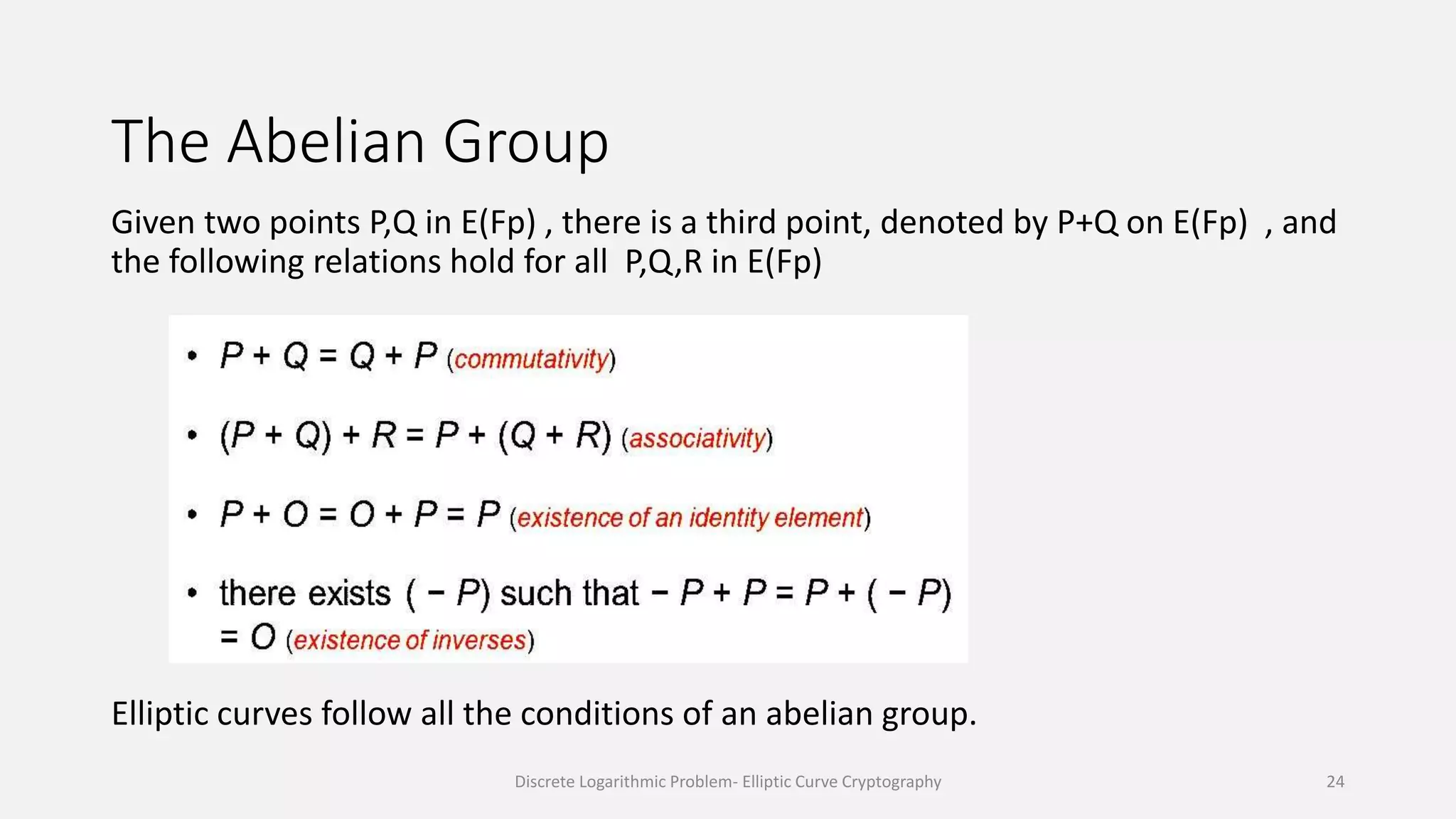 The Abelian Group
Given two points P,Q in E(Fp) , there is a third point, denoted by P+Q on E(Fp) , and
the following relations hold for all P,Q,R in E(Fp)
Elliptic curves follow all the conditions of an abelian group.
Discrete Logarithmic Problem- Elliptic Curve Cryptography 24
 