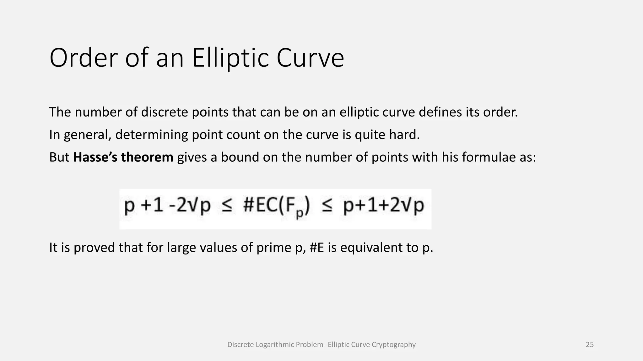 Order of an Elliptic Curve
The number of discrete points that can be on an elliptic curve defines its order.
In general, determining point count on the curve is quite hard.
But Hasse’s theorem gives a bound on the number of points with his formulae as:
It is proved that for large values of prime p, #E is equivalent to p.
Discrete Logarithmic Problem- Elliptic Curve Cryptography 25
 